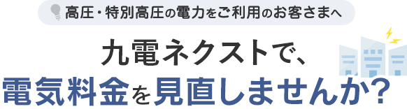 高圧・特別高圧の電力をご利用のお客さまへ 九電ネクストで電気料金を見直しませんか？